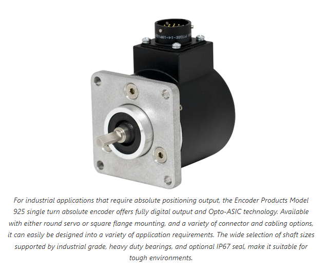 For industrial applications that require absolute positioning output, the Encoder Products Model 925 single turn absolute encoder offers fully digital output and Opto-ASIC technology. Available with either round servo or square flange mounting, and a variety of connector and cabling options, it can easily be designed into a variety of application requirements. The wide selection of shaft sizes supported by industrial grade, heavy duty bearings, and optional IP67 seal, make it suitable for tough environments